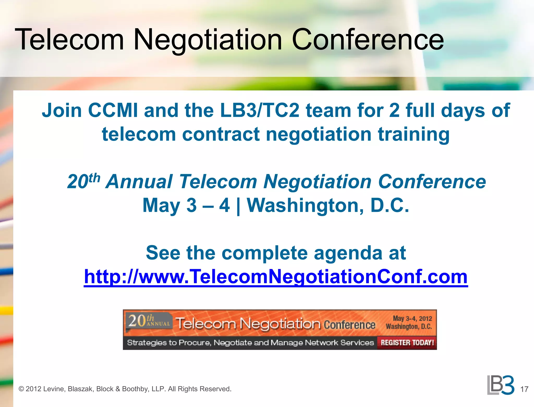 Telecom Negotiation Conference

       Join CCMI and the LB3/TC2 team for 2 full days of
             telecom contract negotiation training

              20th Annual Telecom Negotiation Conference
                      May 3 – 4 | Washington, D.C.

                           See the complete agenda at
                    http://www.TelecomNegotiationConf.com




© 2012 Levine, Blaszak, Block & Boothby, LLP. All Rights Reserved.   17
 