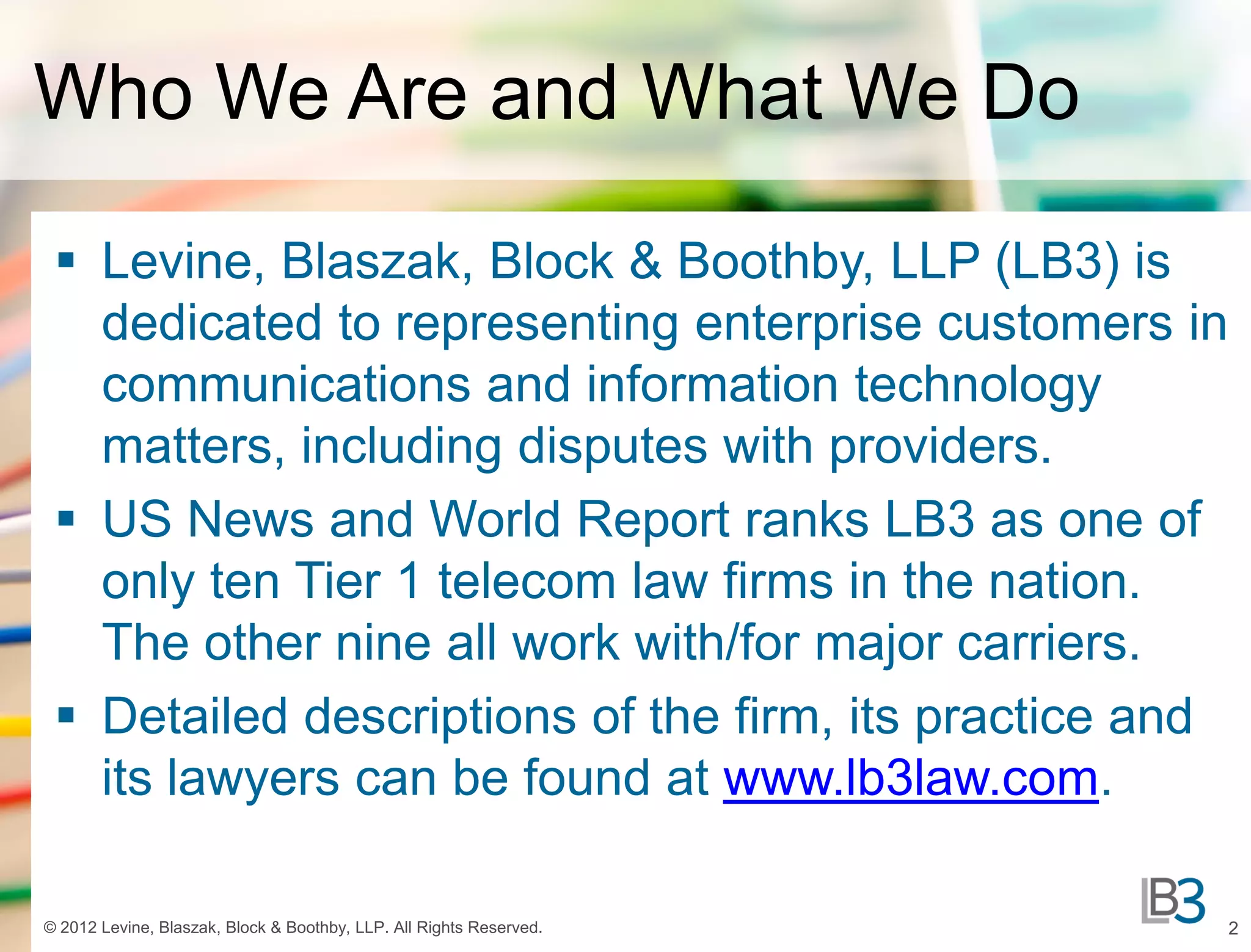 Who We Are and What We Do

  Levine, Blaszak, Block & Boothby, LLP (LB3) is
   dedicated to representing enterprise customers in
   communications and information technology
   matters, including disputes with providers.
  US News and World Report ranks LB3 as one of
   only ten Tier 1 telecom law firms in the nation.
   The other nine all work with/for major carriers.
  Detailed descriptions of the firm, its practice and
   its lawyers can be found at www.lb3law.com.

© 2012 Levine, Blaszak, Block & Boothby, LLP. All Rights Reserved.   2
 