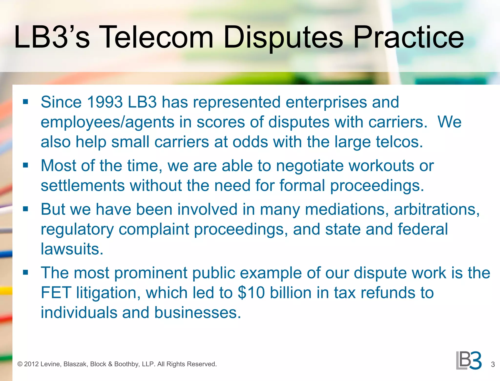 LB3’s Telecom Disputes Practice
  Since 1993 LB3 has represented enterprises and
   employees/agents in scores of disputes with carriers. We
   also help small carriers at odds with the large telcos.
  Most of the time, we are able to negotiate workouts or
   settlements without the need for formal proceedings.
  But we have been involved in many mediations, arbitrations,
   regulatory complaint proceedings, and state and federal
   lawsuits.
  The most prominent public example of our dispute work is the
   FET litigation, which led to $10 billion in tax refunds to
   individuals and businesses.

© 2012 Levine, Blaszak, Block & Boothby, LLP. All Rights Reserved.   3
 