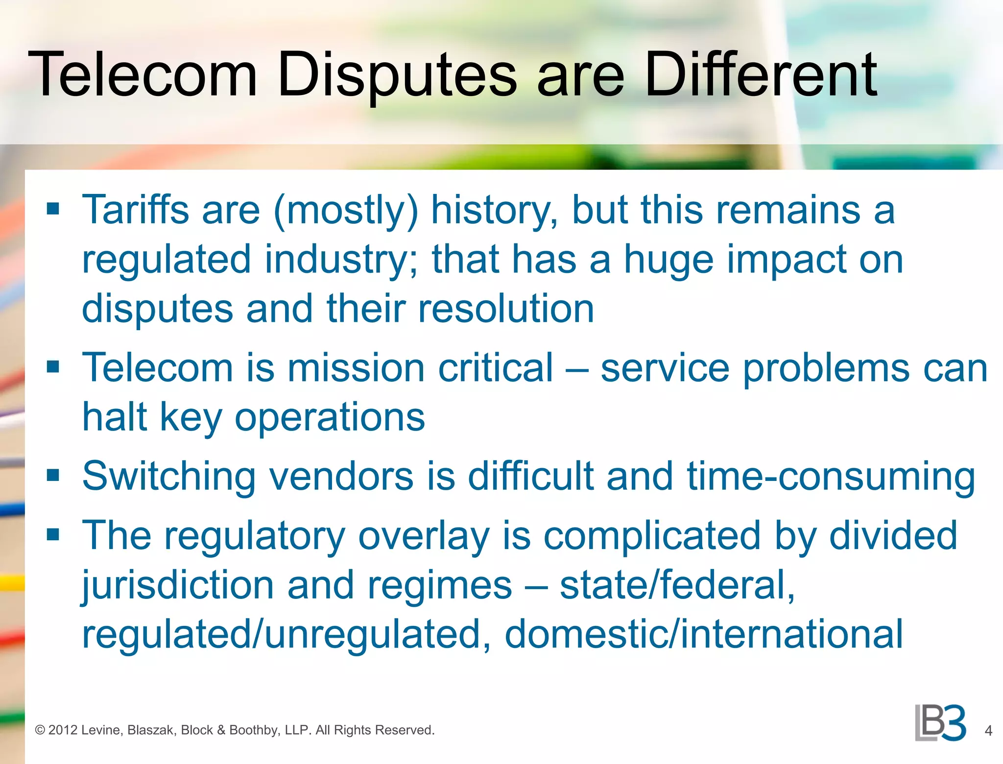 Telecom Disputes are Different

  Tariffs are (mostly) history, but this remains a
   regulated industry; that has a huge impact on
   disputes and their resolution
  Telecom is mission critical – service problems can
   halt key operations
  Switching vendors is difficult and time-consuming
  The regulatory overlay is complicated by divided
   jurisdiction and regimes – state/federal,
   regulated/unregulated, domestic/international

© 2012 Levine, Blaszak, Block & Boothby, LLP. All Rights Reserved.   4
 
