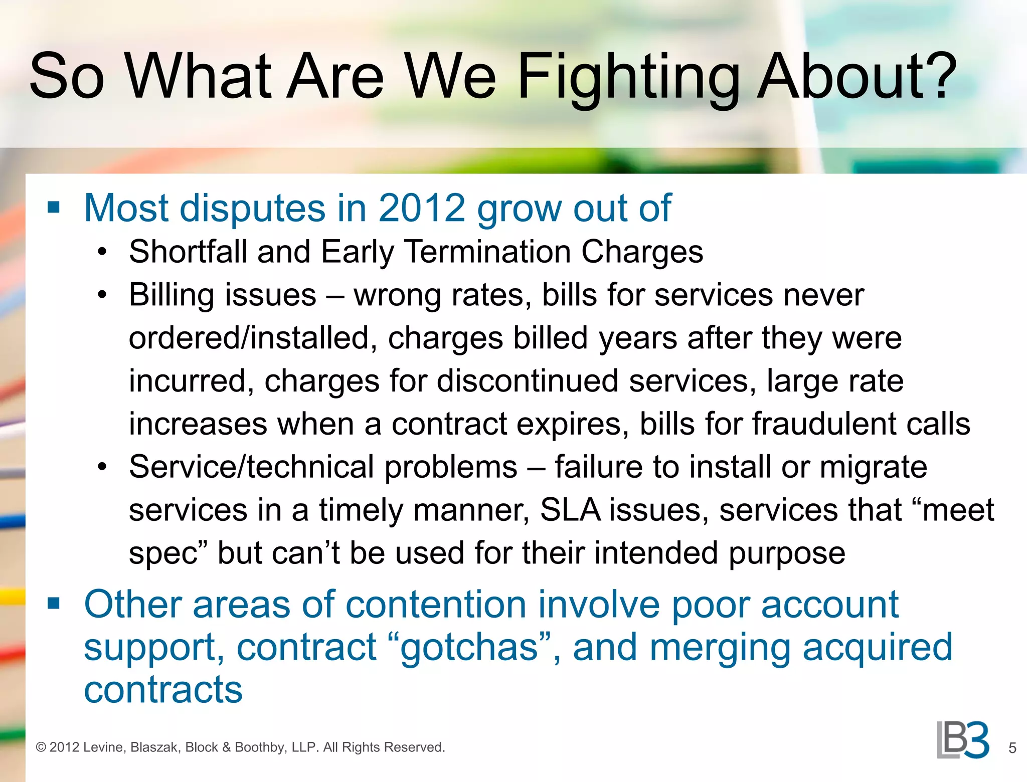 So What Are We Fighting About?
  Most disputes in 2012 grow out of
         • Shortfall and Early Termination Charges
         • Billing issues – wrong rates, bills for services never
           ordered/installed, charges billed years after they were
           incurred, charges for discontinued services, large rate
           increases when a contract expires, bills for fraudulent calls
         • Service/technical problems – failure to install or migrate
           services in a timely manner, SLA issues, services that “meet
           spec” but can’t be used for their intended purpose
  Other areas of contention involve poor account
   support, contract “gotchas”, and merging acquired
   contracts
© 2012 Levine, Blaszak, Block & Boothby, LLP. All Rights Reserved.         5
 