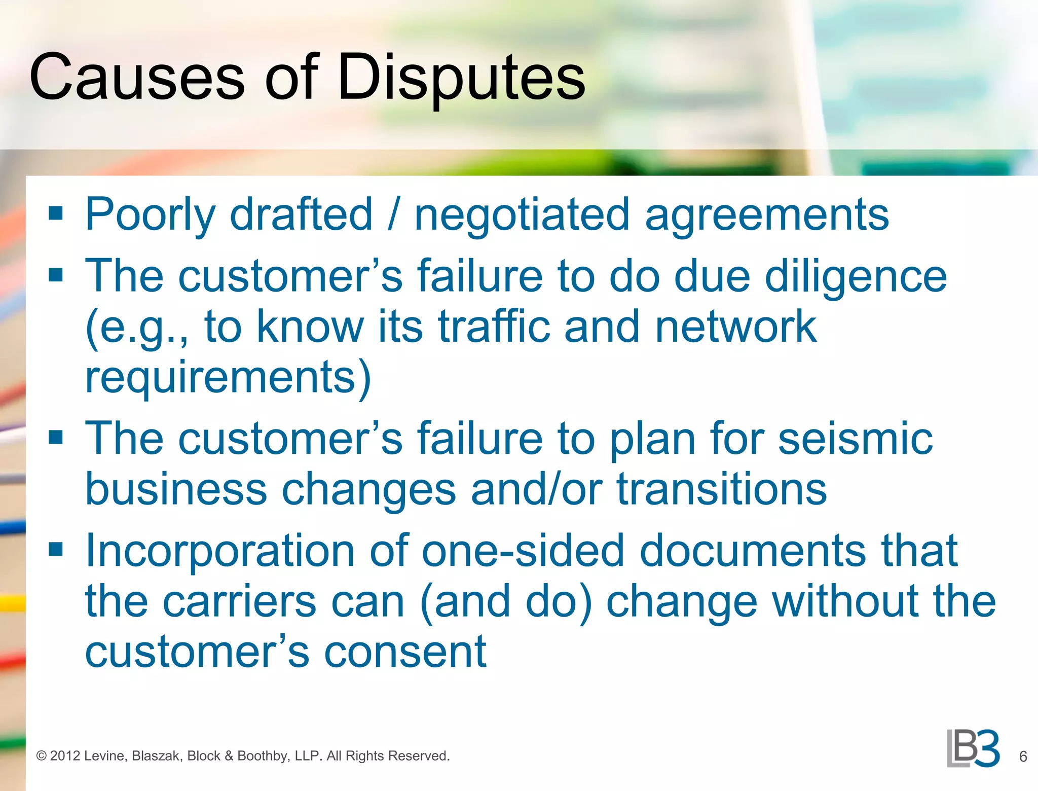 Causes of Disputes

  Poorly drafted / negotiated agreements
  The customer’s failure to do due diligence
   (e.g., to know its traffic and network
   requirements)
  The customer’s failure to plan for seismic
   business changes and/or transitions
  Incorporation of one-sided documents that
   the carriers can (and do) change without the
   customer’s consent

© 2012 Levine, Blaszak, Block & Boothby, LLP. All Rights Reserved.   6
 