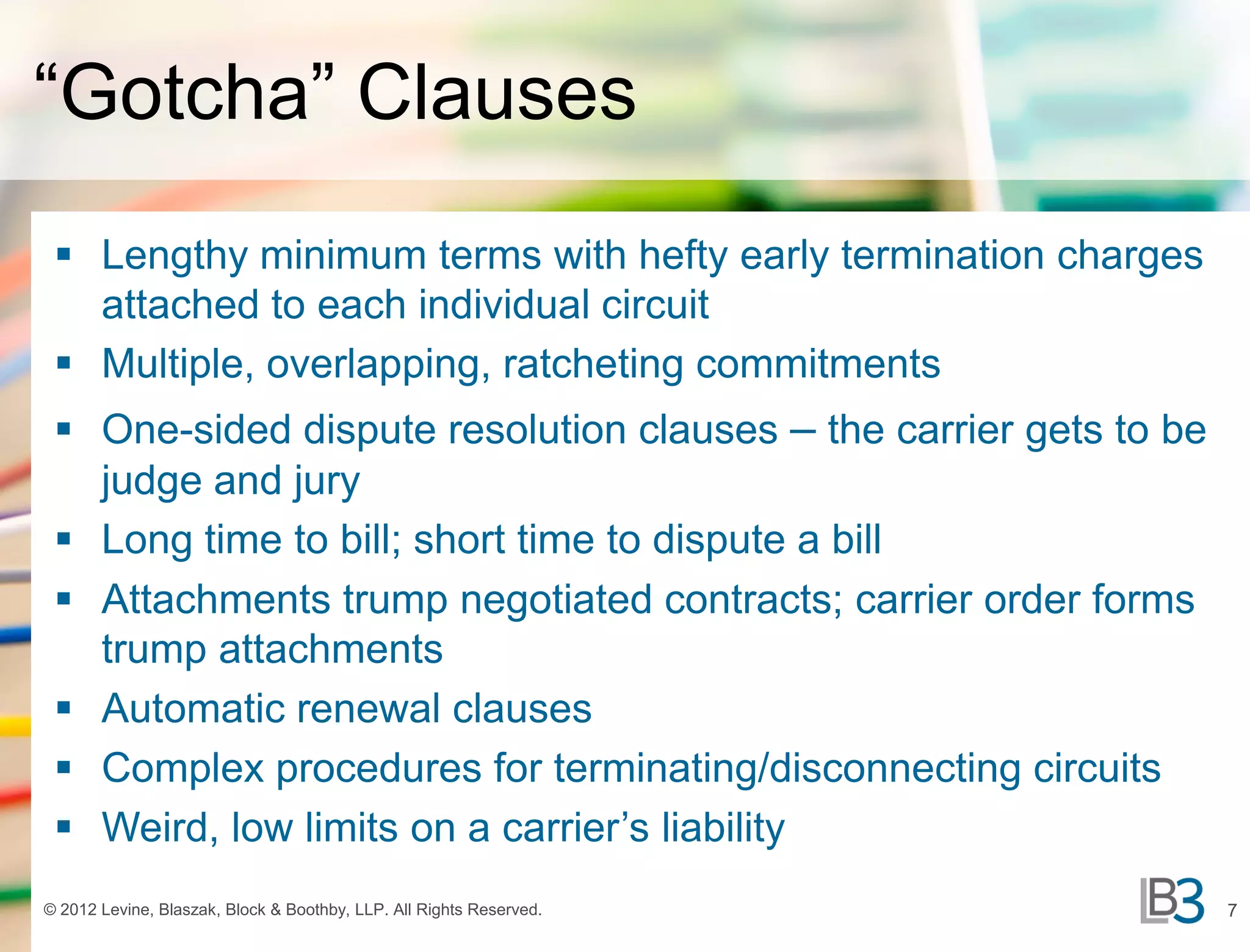 “Gotcha” Clauses
  Lengthy minimum terms with hefty early termination charges
   attached to each individual circuit
  Multiple, overlapping, ratcheting commitments
  One-sided dispute resolution clauses – the carrier gets to be
   judge and jury
  Long time to bill; short time to dispute a bill
  Attachments trump negotiated contracts; carrier order forms
   trump attachments
  Automatic renewal clauses
  Complex procedures for terminating/disconnecting circuits
  Weird, low limits on a carrier’s liability
© 2012 Levine, Blaszak, Block & Boothby, LLP. All Rights Reserved.   7
 