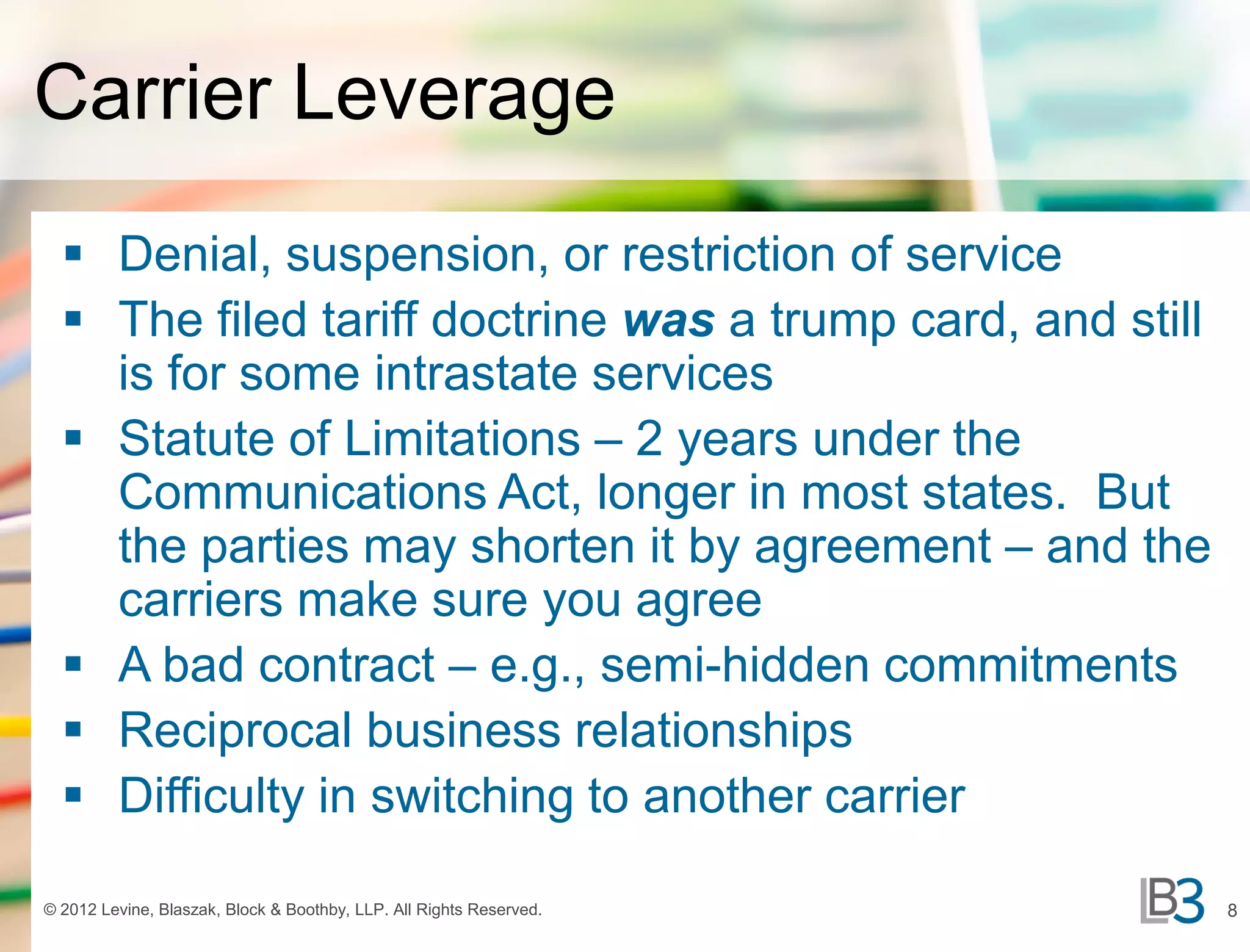 Carrier Leverage
   Denial, suspension, or restriction of service
   The filed tariff doctrine was a trump card, and still
    is for some intrastate services
   Statute of Limitations – 2 years under the
    Communications Act, longer in most states. But
    the parties may shorten it by agreement – and the
    carriers make sure you agree
   A bad contract – e.g., semi-hidden commitments
   Reciprocal business relationships
   Difficulty in switching to another carrier

© 2012 Levine, Blaszak, Block & Boothby, LLP. All Rights Reserved.   8
 