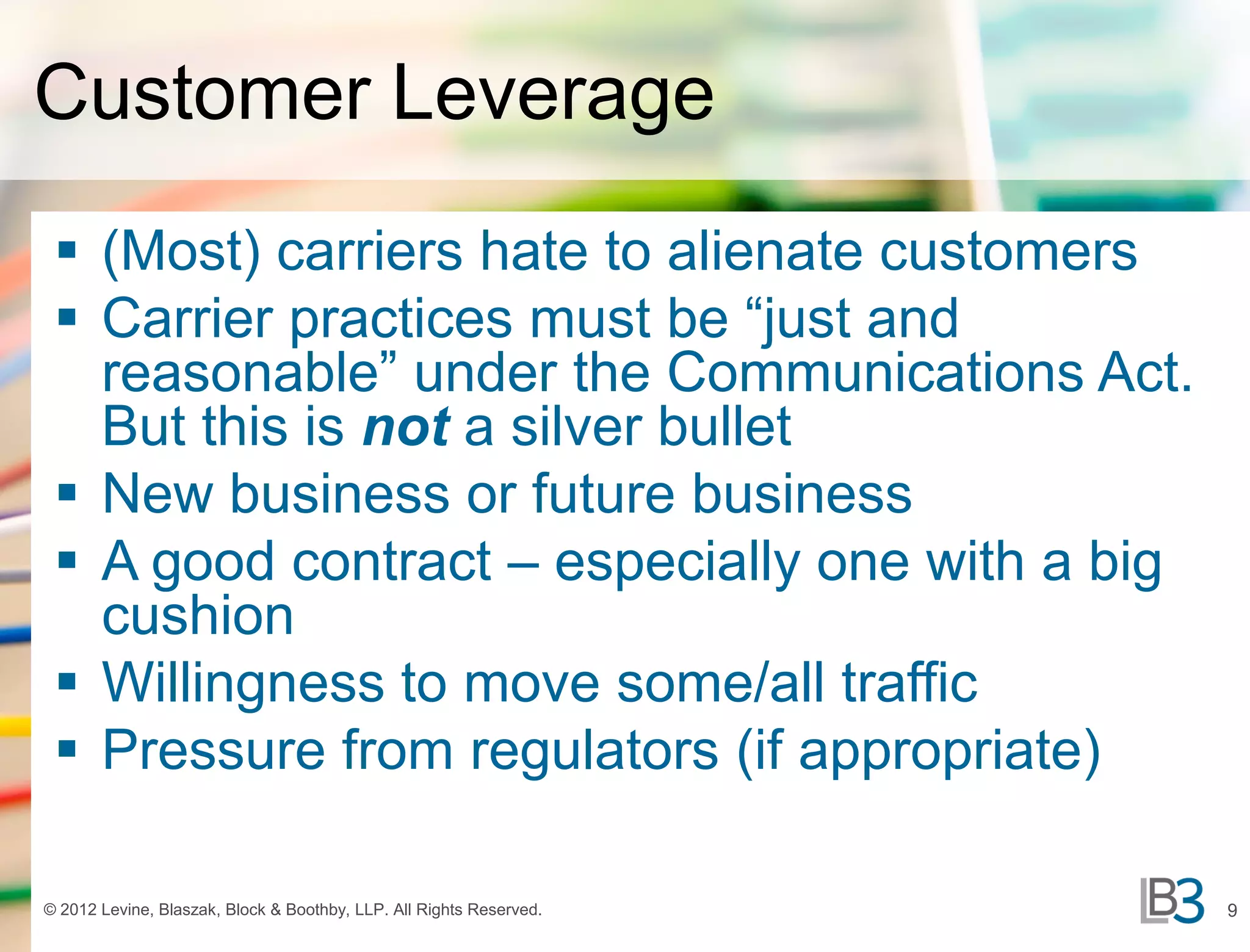 Customer Leverage
  (Most) carriers hate to alienate customers
  Carrier practices must be “just and
   reasonable” under the Communications Act.
   But this is not a silver bullet
  New business or future business
  A good contract – especially one with a big
   cushion
  Willingness to move some/all traffic
  Pressure from regulators (if appropriate)

© 2012 Levine, Blaszak, Block & Boothby, LLP. All Rights Reserved.   9
 