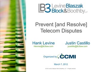 Prevent [and Resolve]
   Telecom Disputes

Hank Levine                                          Justin Castillo
hlevine@lb3law.com                                        jcastillo@lb3law.com



        Organized by


                             March 7, 2012
          © 2012 Levine, Blaszak, Block & Boothby, LLP. All rights reserved.
 
