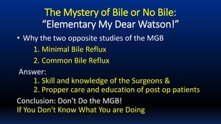 The Mystery of Bile or No Bile:
“Elementary My Dear Watson!”
• Why the two opposite studies of the MGB
1. Minimal Bile Reflux
2. Common Bile Reflux
Answer:
1. Skill and knowledge of the Surgeons &
2. Propper care and education of post op patients
Conclusion: Don't Do the MGB!
If You Don't Know What You are Doing
 