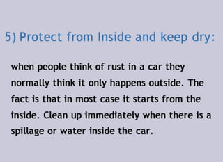 5)	Protect from Inside and keep dry:
when people think of rust in a car they
normally think it only happens outside. The
fact is that in most case it starts from the
inside. Clean up immediately when there is a
spillage or water inside the car.
 