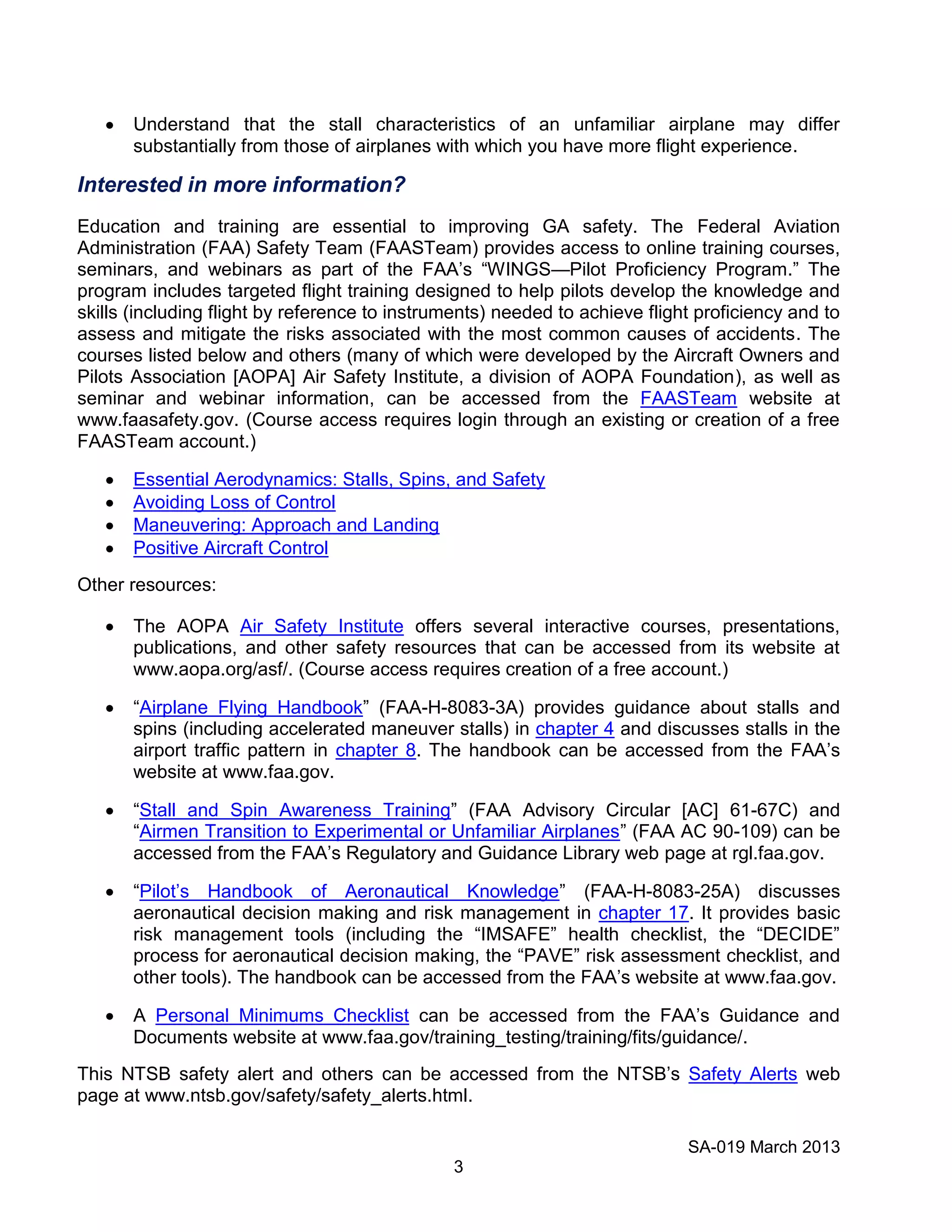 SA-019 March 2013
3
Understand that the stall characteristics of an unfamiliar airplane may differ
substantially from those of airplanes with which you have more flight experience.
Interested in more information?
Education and training are essential to improving GA safety. The Federal Aviation
Administration (FAA) Safety Team (FAASTeam) provides access to online training courses,
seminars, and webinars as part of the FAA’s “WINGS—Pilot Proficiency Program.” The
program includes targeted flight training designed to help pilots develop the knowledge and
skills (including flight by reference to instruments) needed to achieve flight proficiency and to
assess and mitigate the risks associated with the most common causes of accidents. The
courses listed below and others (many of which were developed by the Aircraft Owners and
Pilots Association [AOPA] Air Safety Institute, a division of AOPA Foundation), as well as
seminar and webinar information, can be accessed from the FAASTeam website at
www.faasafety.gov. (Course access requires login through an existing or creation of a free
FAASTeam account.)
Essential Aerodynamics: Stalls, Spins, and Safety
Avoiding Loss of Control
Maneuvering: Approach and Landing
Positive Aircraft Control
Other resources:
The AOPA Air Safety Institute offers several interactive courses, presentations,
publications, and other safety resources that can be accessed from its website at
www.aopa.org/asf/. (Course access requires creation of a free account.)
“Airplane Flying Handbook” (FAA-H-8083-3A) provides guidance about stalls and
spins (including accelerated maneuver stalls) in chapter 4 and discusses stalls in the
airport traffic pattern in chapter 8. The handbook can be accessed from the FAA’s
website at www.faa.gov.
“Stall and Spin Awareness Training” (FAA Advisory Circular [AC] 61-67C) and
“Airmen Transition to Experimental or Unfamiliar Airplanes” (FAA AC 90-109) can be
accessed from the FAA’s Regulatory and Guidance Library web page at rgl.faa.gov.
“Pilot’s Handbook of Aeronautical Knowledge” (FAA-H-8083-25A) discusses
aeronautical decision making and risk management in chapter 17. It provides basic
risk management tools (including the “IMSAFE” health checklist, the “DECIDE”
process for aeronautical decision making, the “PAVE” risk assessment checklist, and
other tools). The handbook can be accessed from the FAA’s website at www.faa.gov.
A Personal Minimums Checklist can be accessed from the FAA’s Guidance and
Documents website at www.faa.gov/training_testing/training/fits/guidance/.
This NTSB safety alert and others can be accessed from the NTSB’s Safety Alerts web
page at www.ntsb.gov/safety/safety_alerts.html.
 