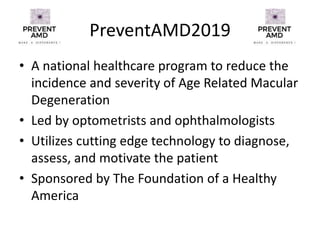 PreventAMD2019
• A national healthcare program to reduce the
incidence and severity of Age Related Macular
Degeneration
• Led by optometrists and ophthalmologists
• Utilizes cutting edge technology to diagnose,
assess, and motivate the patient
• Sponsored by The Foundation of a Healthy
America
 