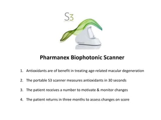 Pharmanex Biophotonic Scanner
1. Antioxidants are of benefit in treating age-related macular degeneration
2. The portable S3 scanner measures antioxidants in 30 seconds
3. The patient receives a number to motivate & monitor changes
4. The patient returns in three months to assess changes on score
 