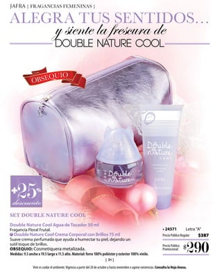 { FRAGANCIAS FEMENINAS }


ALEGRA TUS SENTIDOS…
                                  y siente la frescura de
                                  DOUBLE NATURE COOL


                   QUIO
               OBSE




D+
   25
  descuento
                  %



SET DOUBLE NATURE COOL
Double Nature Cool Agua de Tocador 50 ml
Fragancia Floral Frutal.                                                                                                    • 24571            Letra “A”
  Double Nature Cool Crema Corporal con Brillos 75 ml                                                                       Precio Público Regular    $387
Suave crema perfumada que ayuda a humectar tu piel, dejando un
sutil toque de brillos.
OBSEQUIO: Cosmetiquera metalizada.
Medidas: 9.5 ancho x 19.5 largo x 11.5 alto. Material: forro 100% poliéster y exterior 100% vinilo.
                                                                                                                            Precio Público
                                                                                                                            Promocional:     $
                                                                                                                                               290
                                                                    { 18 }
                Vivir es cuidar el ambiente. Vigencia a partir del 20 de octubre y hasta noviembre o agotar existencias. Consulta la Hoja Anexa.
 