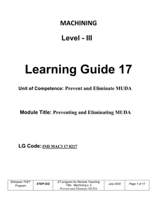 Ethiopian TVET
Program
STEP-GIZ
CT program for Remote Teaching
Title: Machining L-3
Prevent and Eliminate MUDA
July 2020 Page 1 of 17
MACHINING
Level - III
Learning Guide 17
Unit of Competence: Prevent and Eliminate MUDA
Module Title: Preventing and Eliminating MUDA
LG Code: IND MAC3 17 0217
 