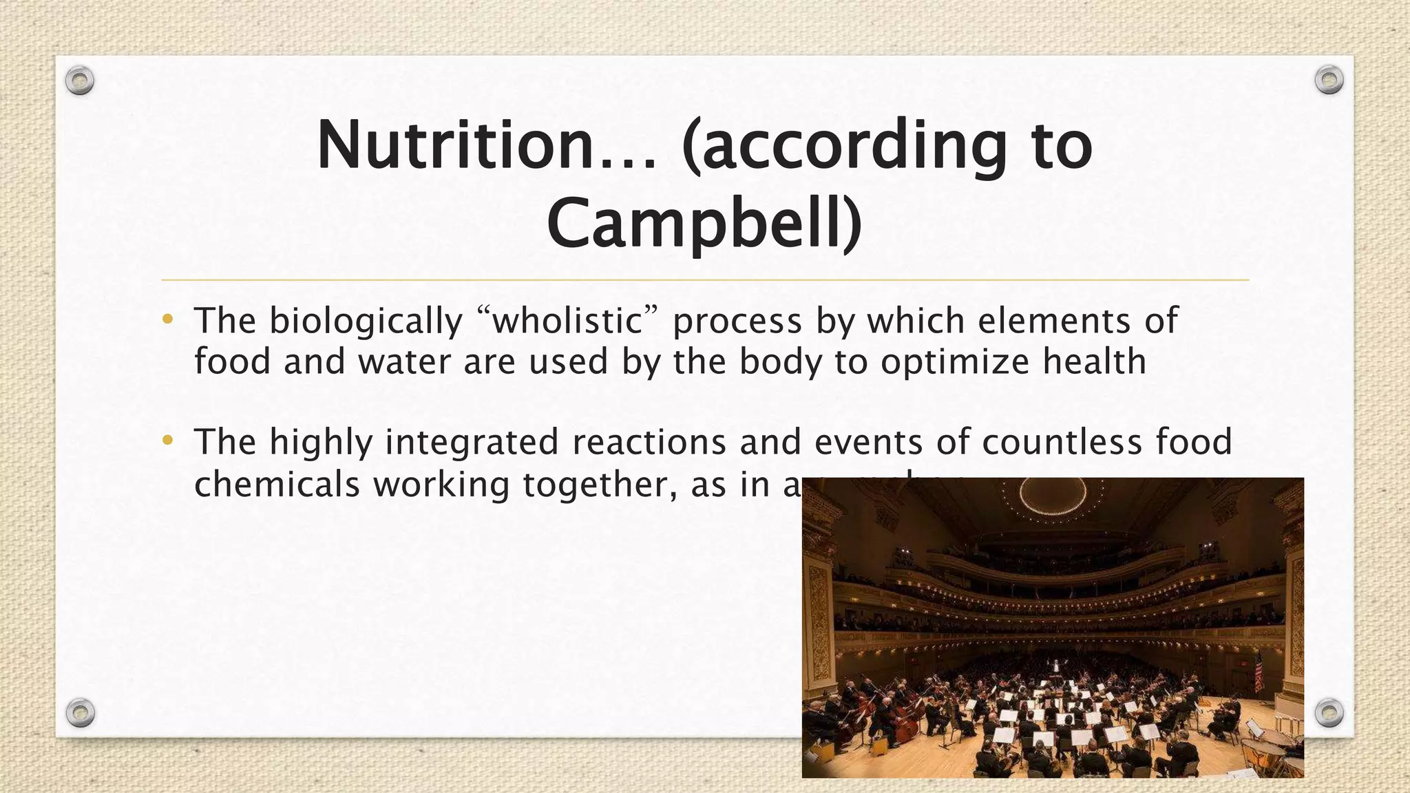 Nutrition… (according to
Campbell)
• The biologically “wholistic” process by which elements of
food and water are used by the body to optimize health
• The highly integrated reactions and events of countless food
chemicals working together, as in a symphony
 