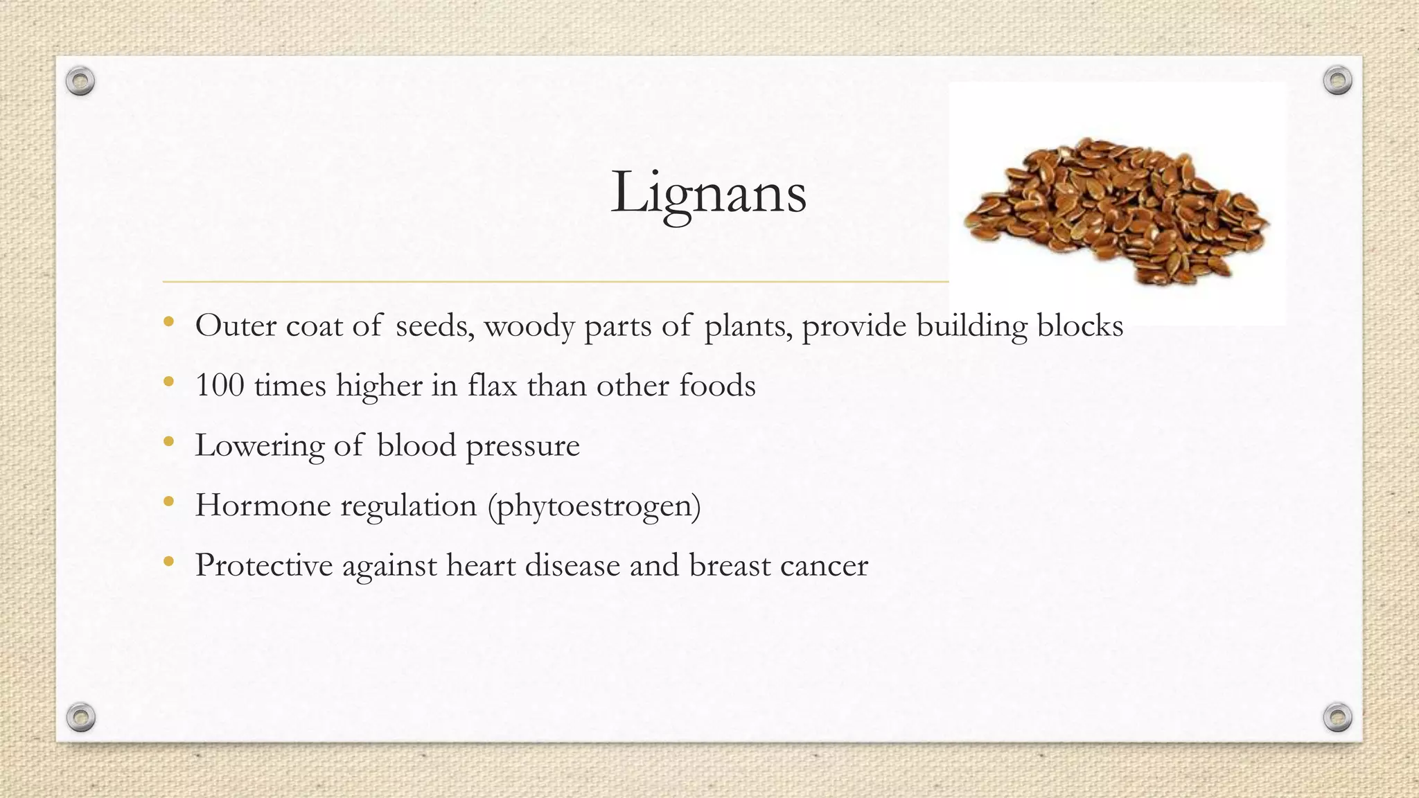 Lignans
• Outer coat of seeds, woody parts of plants, provide building blocks
• 100 times higher in flax than other foods
• Lowering of blood pressure
• Hormone regulation (phytoestrogen)
• Protective against heart disease and breast cancer
 