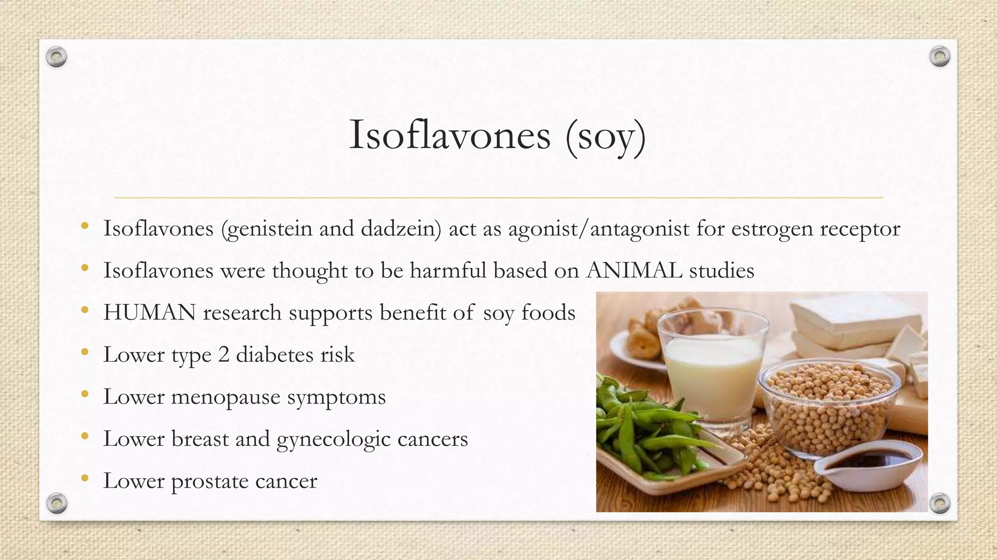 Isoflavones (soy)
• Isoflavones (genistein and dadzein) act as agonist/antagonist for estrogen receptor
• Isoflavones were thought to be harmful based on ANIMAL studies
• HUMAN research supports benefit of soy foods
• Lower type 2 diabetes risk
• Lower menopause symptoms
• Lower breast and gynecologic cancers
• Lower prostate cancer
 