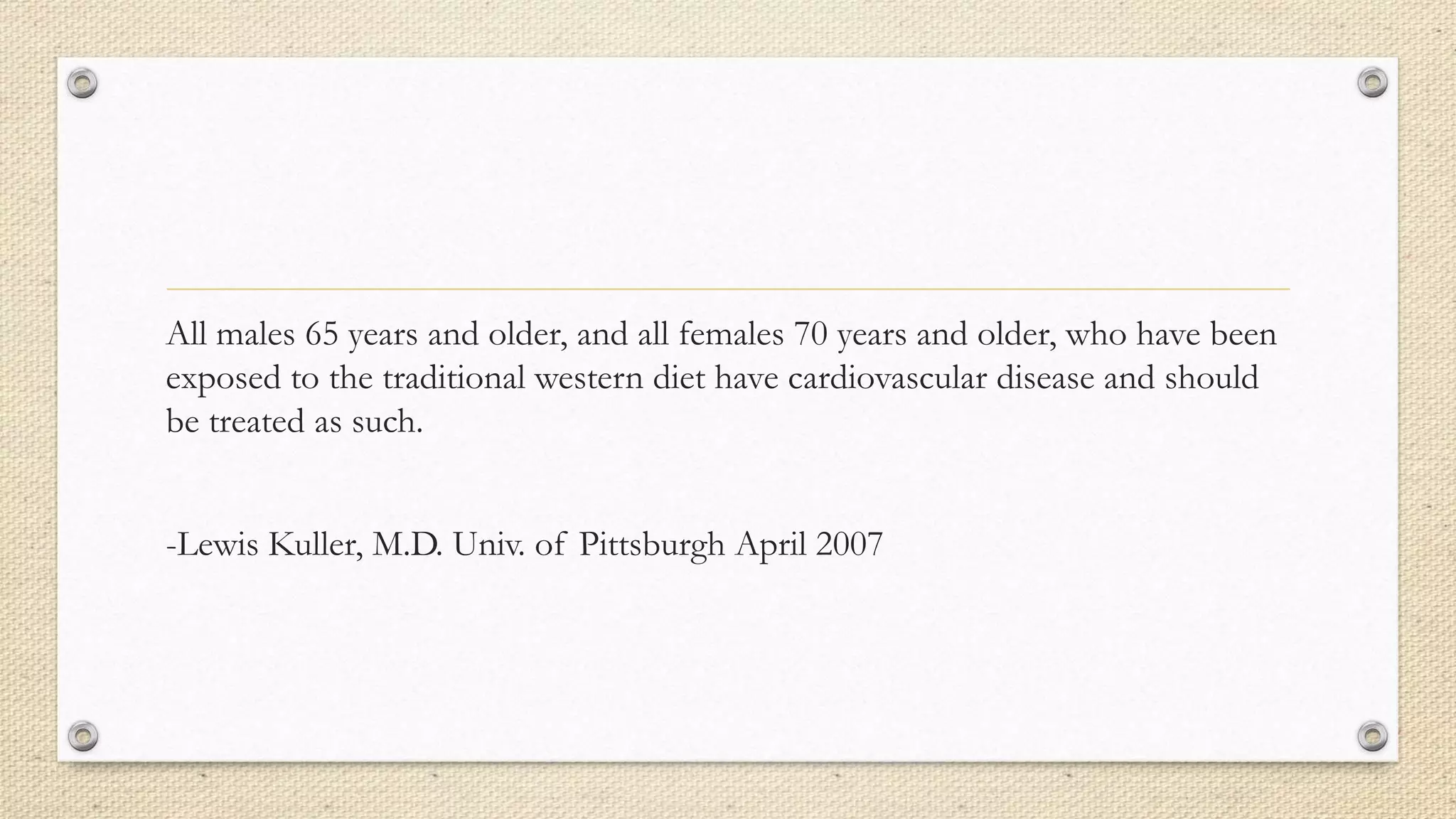 All males 65 years and older, and all females 70 years and older, who have been
exposed to the traditional western diet have cardiovascular disease and should
be treated as such.
-Lewis Kuller, M.D. Univ. of Pittsburgh April 2007
 