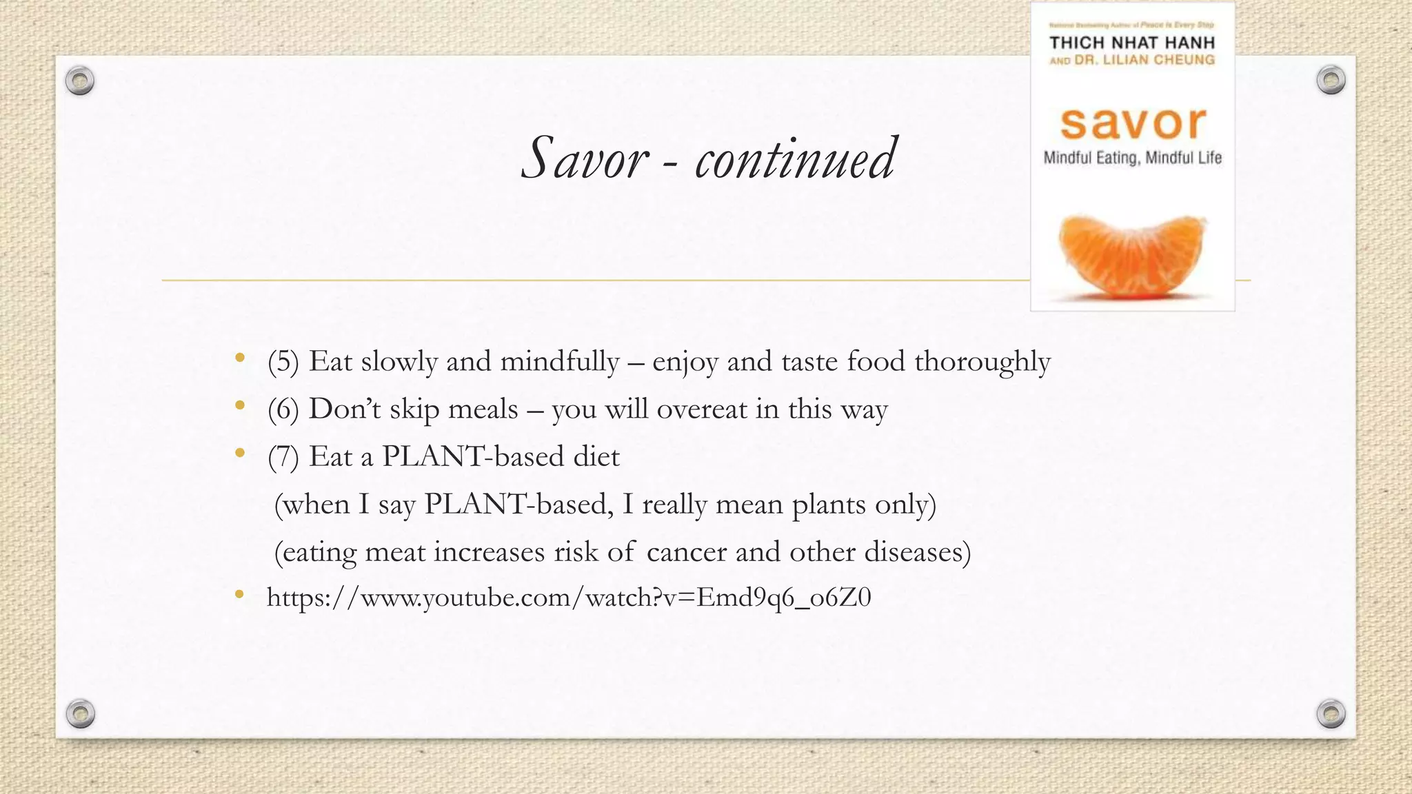 Savor - continued
• (5) Eat slowly and mindfully – enjoy and taste food thoroughly
• (6) Don’t skip meals – you will overeat in this way
• (7) Eat a PLANT-based diet
(when I say PLANT-based, I really mean plants only)
(eating meat increases risk of cancer and other diseases)
• https://www.youtube.com/watch?v=Emd9q6_o6Z0
 