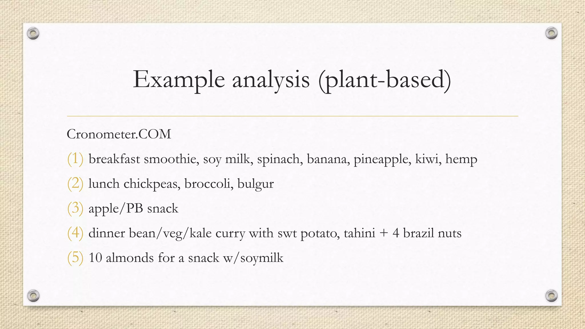 Example analysis (plant-based)
Cronometer.COM
(1) breakfast smoothie, soy milk, spinach, banana, pineapple, kiwi, hemp
(2) lunch chickpeas, broccoli, bulgur
(3) apple/PB snack
(4) dinner bean/veg/kale curry with swt potato, tahini + 4 brazil nuts
(5) 10 almonds for a snack w/soymilk
 