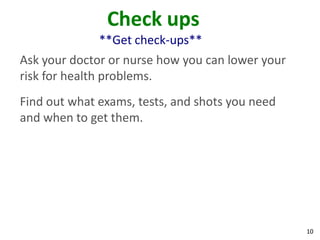 10
Check ups
**Get check-ups**
Ask your doctor or nurse how you can lower your
risk for health problems.
Find out what exams, tests, and shots you need
and when to get them.
 