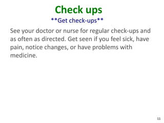 11
Check ups
**Get check-ups**
See your doctor or nurse for regular check-ups and
as often as directed. Get seen if you feel sick, have
pain, notice changes, or have problems with
medicine.
 