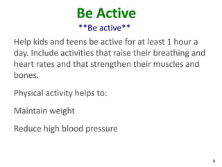 4
Be Active
**Be active**
Help kids and teens be active for at least 1 hour a
day. Include activities that raise their breathing and
heart rates and that strengthen their muscles and
bones.
Physical activity helps to:
Maintain weight
Reduce high blood pressure
 