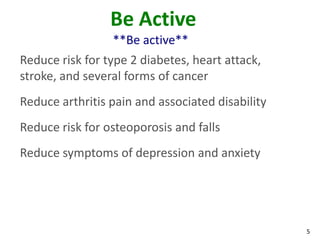 5
Be Active
**Be active**
Reduce risk for type 2 diabetes, heart attack,
stroke, and several forms of cancer
Reduce arthritis pain and associated disability
Reduce risk for osteoporosis and falls
Reduce symptoms of depression and anxiety
 