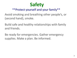 7
Safety
**Protect yourself and your family**
Avoid smoking and breathing other people’s, or
(second hand), smoke.
Build safe and healthy relationships with family
and friends.
Be ready for emergencies. Gather emergency
supplies. Make a plan. Be informed.
 