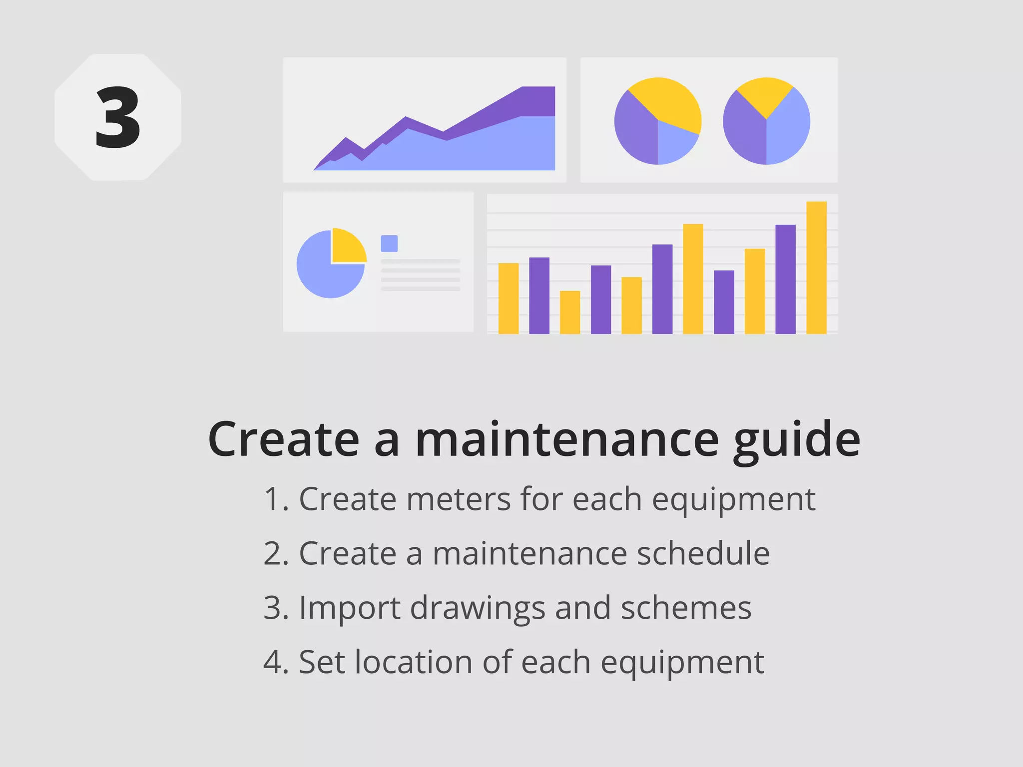 Create a maintenance guide
1. Create meters for each equipment
2. Create a maintenance schedule
3. Import drawings and schemes
4. Set location of each equipment
 