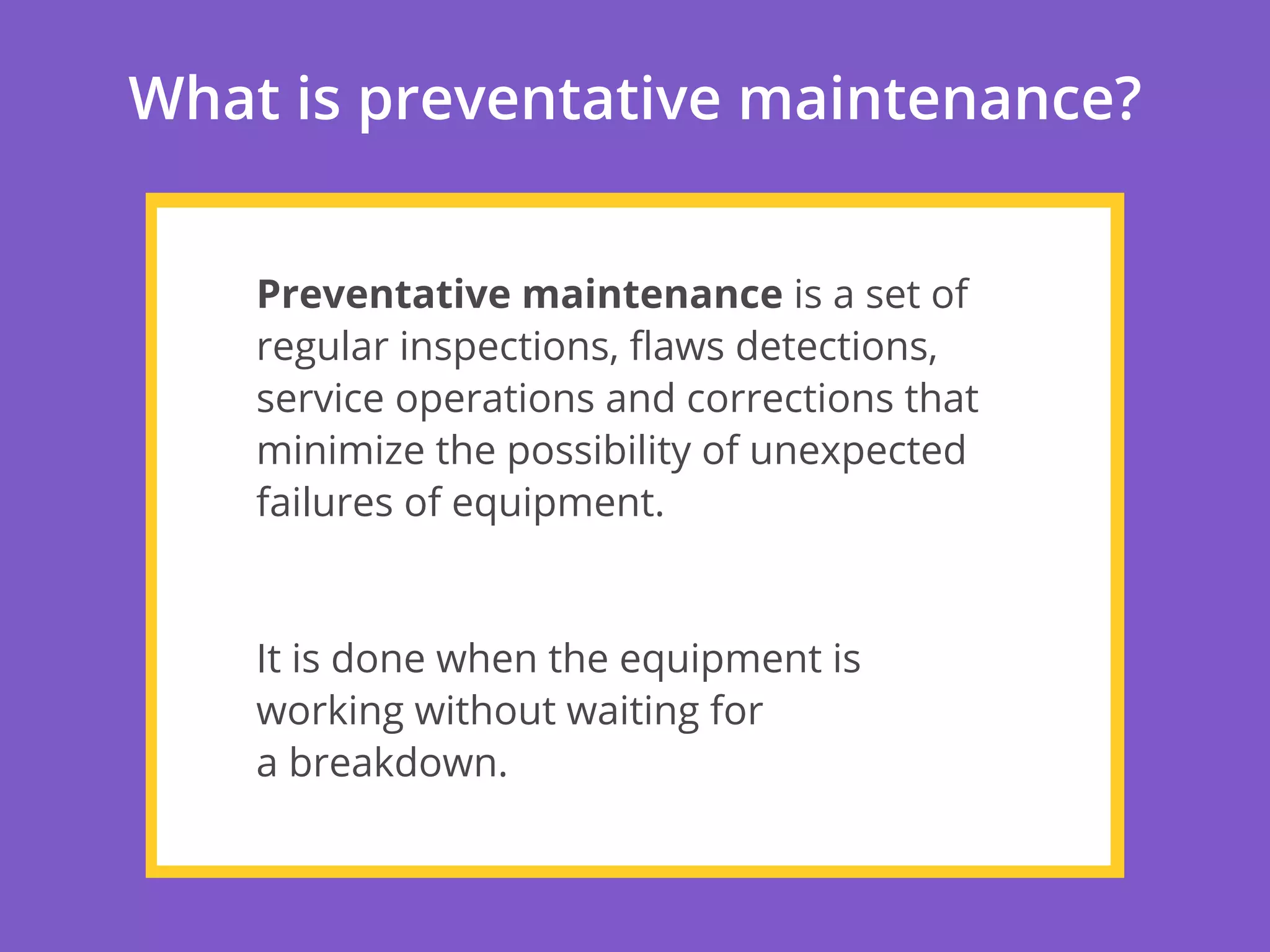 What is preventative maintenance?
Preventative maintenance is a set of
regular inspections, ﬂaws detections,
service operations and corrections that
minimize the possibility of unexpected
failures of equipment.
It is done when the equipment is
working without waiting for
a breakdown.
 