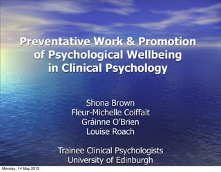 Preventative Work & Promotion
          of Psychological Wellbeing
             in Clinical Psychology


                             Shona Brown
                         Fleur-Michelle Coiffait
                            Gráinne O’Brien
                             Louise Roach

                      Trainee Clinical Psychologists
                         University of Edinburgh
Monday, 14 May 2012
 