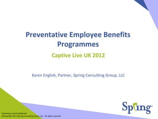 Preventative Employee Benefits
                                   Programmes
                                                       Captive Live UK 2012


                                 Karen English, Partner, Spring Consulting Group, LLC




Proprietary and Confidential
©Copyright 2011 Spring Consulting Group, LLC. All rights reserved
 