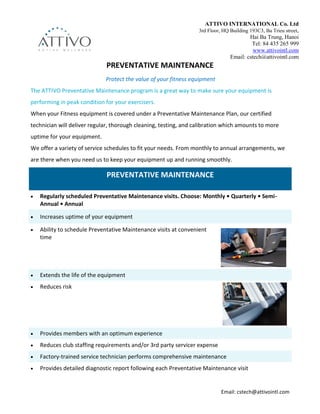Email: cstech@attivointl.com
PREVENTATIVE MAINTENANCE
Protect the value of your fitness equipment
The ATTIVO Preventative Maintenance program is a great way to make sure your equipment is
performing in peak condition for your exercisers.
When your Fitness equipment is covered under a Preventative Maintenance Plan, our certified
technician will deliver regular, thorough cleaning, testing, and calibration which amounts to more
uptime for your equipment.
We offer a variety of service schedules to fit your needs. From monthly to annual arrangements, we
are there when you need us to keep your equipment up and running smoothly.
PREVENTATIVE MAINTENANCE
 Regularly scheduled Preventative Maintenance visits. Choose: Monthly • Quarterly • Semi-
Annual • Annual
 Increases uptime of your equipment
 Ability to schedule Preventative Maintenance visits at convenient
time
 Extends the life of the equipment
 Reduces risk
 Provides members with an optimum experience
 Reduces club staffing requirements and/or 3rd party servicer expense
 Factory-trained service technician performs comprehensive maintenance
 Provides detailed diagnostic report following each Preventative Maintenance visit
ATTIVO INTERNATIONAL Co. Ltd
3rd Floor, HQ Building 193C3, Ba Trieu street,
Hai Ba Trung, Hanoi
Tel: 84 435 265 999
www.attivointl.com
Email: cstech@attivointl.com
 