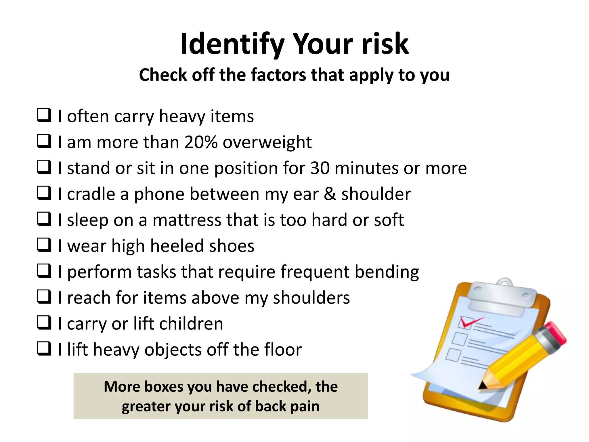 Identify Your risk
Check off the factors that apply to you
 I often carry heavy items
 I am more than 20% overweight
 I stand or sit in one position for 30 minutes or more
 I cradle a phone between my ear & shoulder
 I sleep on a mattress that is too hard or soft
 I wear high heeled shoes
 I perform tasks that require frequent bending
 I reach for items above my shoulders
 I carry or lift children
 I lift heavy objects off the floor
More boxes you have checked, the
greater your risk of back pain
 