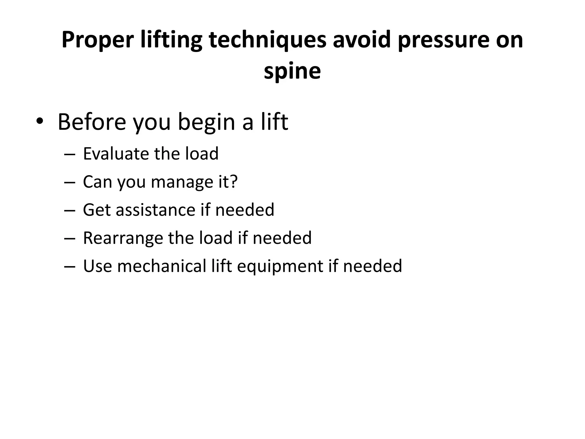 Proper lifting techniques avoid pressure on
spine
• Before you begin a lift
– Evaluate the load
– Can you manage it?
– Get assistance if needed
– Rearrange the load if needed
– Use mechanical lift equipment if needed
 