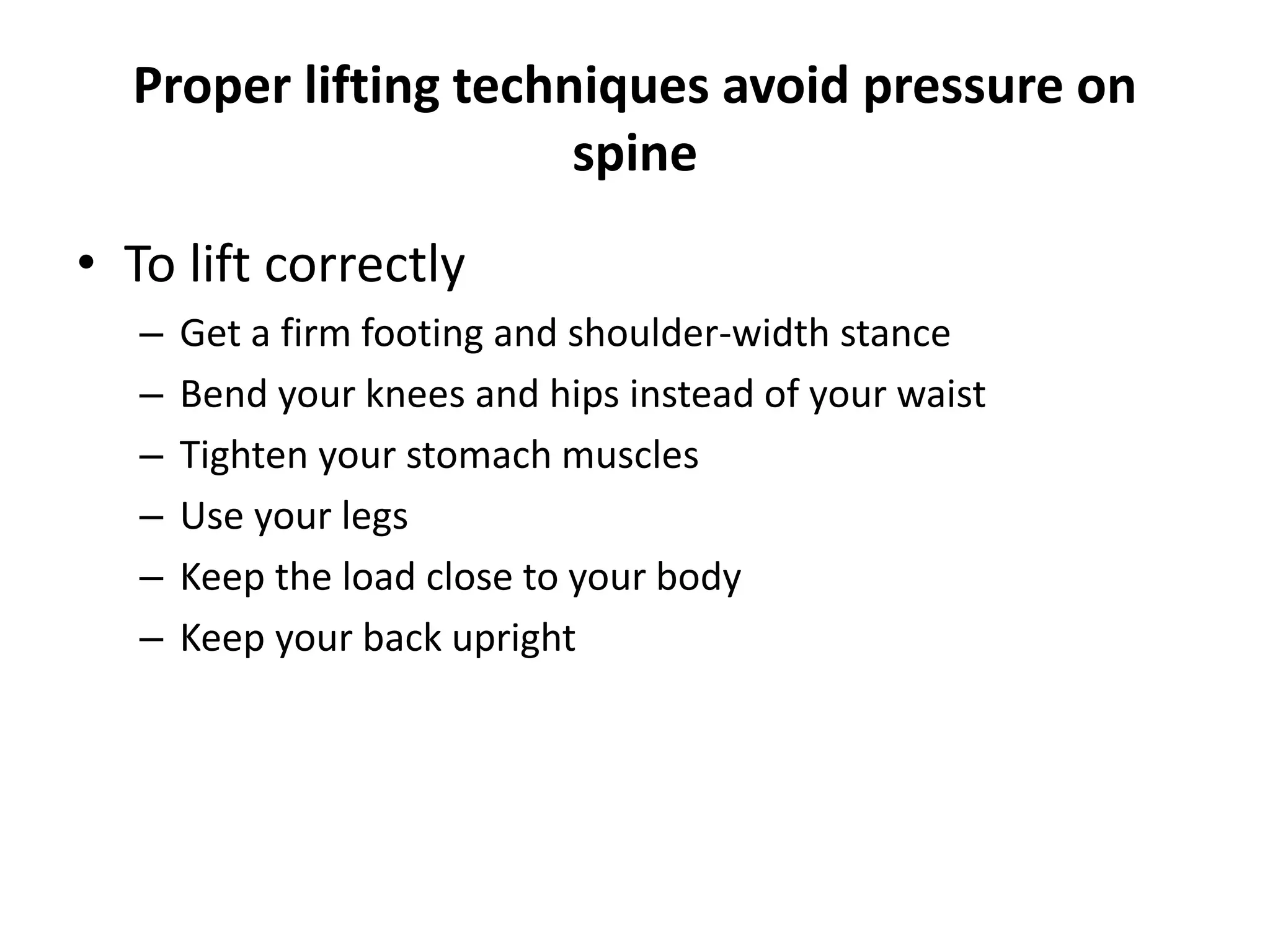 Proper lifting techniques avoid pressure on
spine
• To lift correctly
– Get a firm footing and shoulder-width stance
– Bend your knees and hips instead of your waist
– Tighten your stomach muscles
– Use your legs
– Keep the load close to your body
– Keep your back upright
 