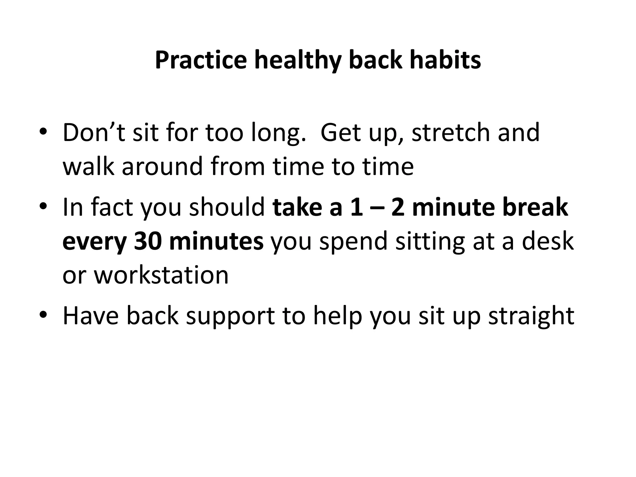 Practice healthy back habits
• Don’t sit for too long. Get up, stretch and
walk around from time to time
• In fact you should take a 1 – 2 minute break
every 30 minutes you spend sitting at a desk
or workstation
• Have back support to help you sit up straight
 