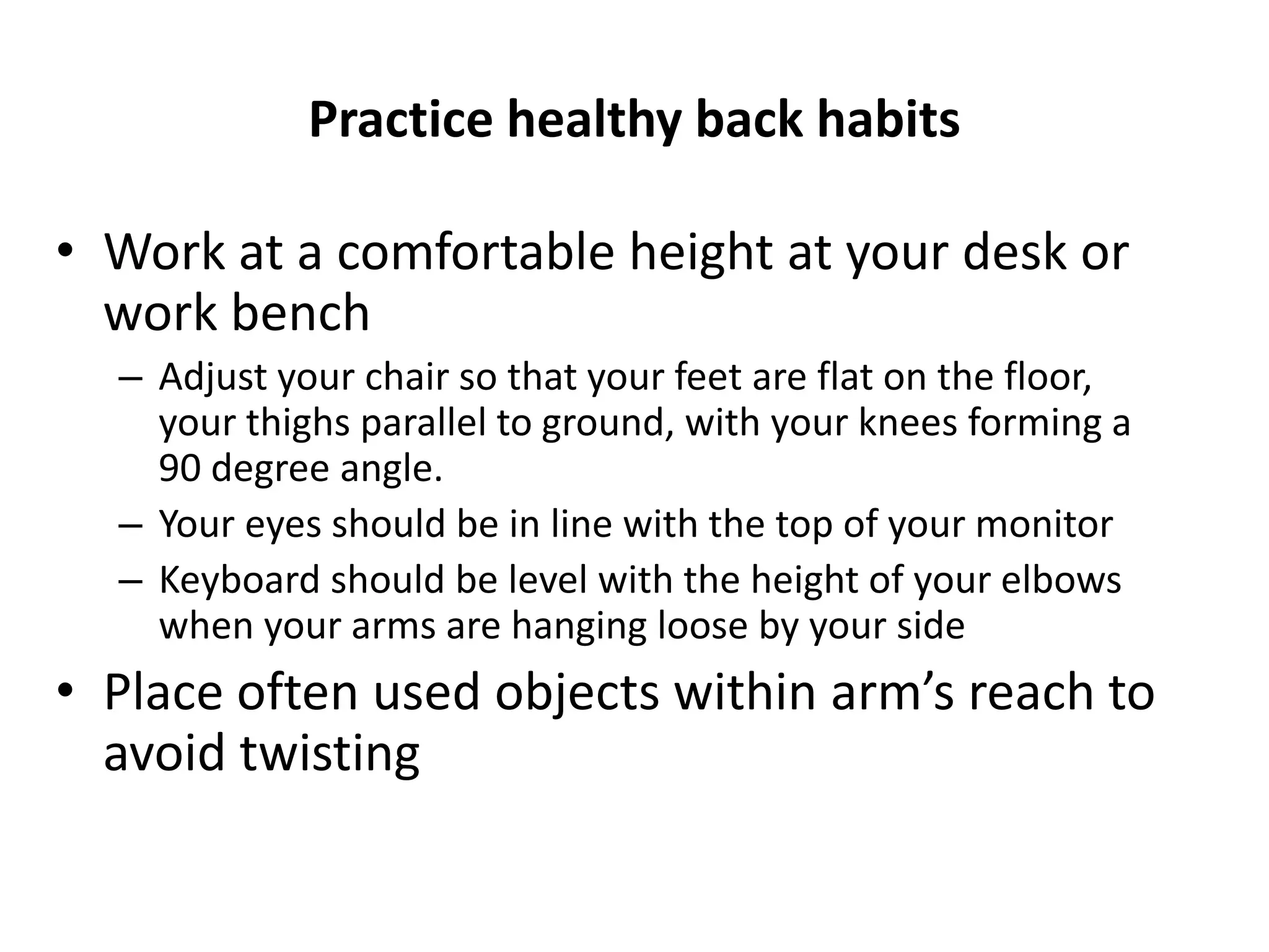Practice healthy back habits
• Work at a comfortable height at your desk or
work bench
– Adjust your chair so that your feet are flat on the floor,
your thighs parallel to ground, with your knees forming a
90 degree angle.
– Your eyes should be in line with the top of your monitor
– Keyboard should be level with the height of your elbows
when your arms are hanging loose by your side
• Place often used objects within arm’s reach to
avoid twisting
 
