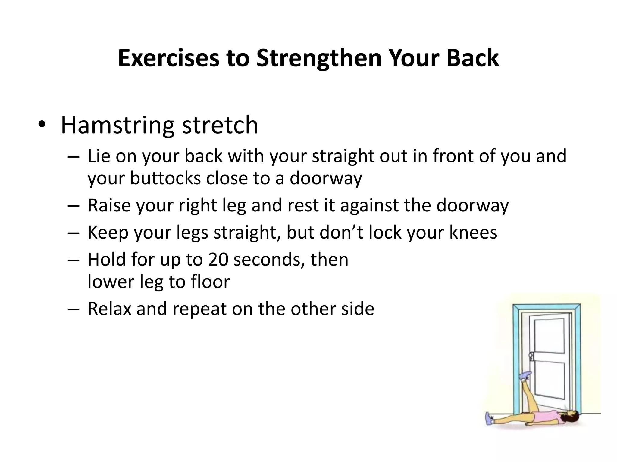 Exercises to Strengthen Your Back
• Hamstring stretch
– Lie on your back with your straight out in front of you and
your buttocks close to a doorway
– Raise your right leg and rest it against the doorway
– Keep your legs straight, but don’t lock your knees
– Hold for up to 20 seconds, then
lower leg to floor
– Relax and repeat on the other side
 