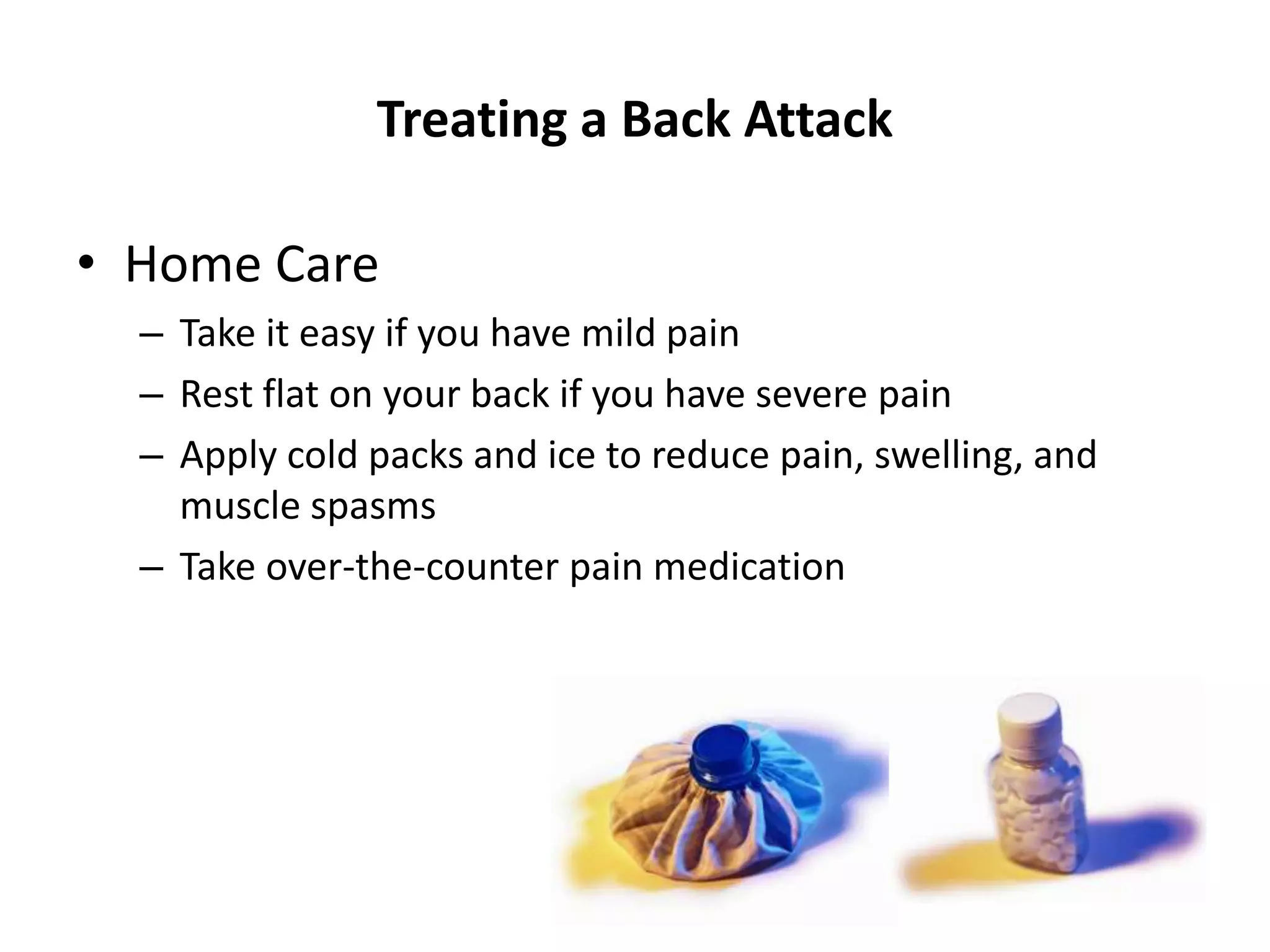 Treating a Back Attack
• Home Care
– Take it easy if you have mild pain
– Rest flat on your back if you have severe pain
– Apply cold packs and ice to reduce pain, swelling, and
muscle spasms
– Take over-the-counter pain medication
 