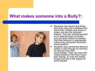 What makes someone into a Bully?: Research has shown that those who bully may live in families that teach their children that those in power are also the decision-makers. This can sometimes lead to an external locus of control, and can lead children to believe that their behavior is appropriate unless they encounter someone more powerful.  Students also sometimes become bullies in part through an osmosis of violence from their surroundings. They can learn this violent behavior from their home, their friends, or even the media, though that last is the subject of some debate . 