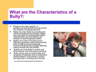 What are the Characteristics of a Bully?: People of any age, gender, or background can be both the bully and/or the recipient of bullying behavior Males are more likely to be bullies and victims of bullying than females. Males are more likely to be physically bullied, while females are more likely to be verbally or psychologically bullied. Bullies and victims of bullying have difficulty adjusting to their environments, both socially and psychologically. Victims of bullying have greater difficulty making friends and are lonelier.  Bullies are more likely to smoke and drink alcohol, and to be poorer students.  Bully-victims who are both bullies and recipients of bullying--tend to experience social isolation, to do poorly in school and take part in smoking and drinking .  www.edgov/admins/lead/safety/training/bullyingT  