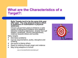 What are the Characteristics of a Target?: Bully Targets tend to be the same kids year after year.  The only physical feature which is predictive of victimization is physical weakness . Chronic abuse from peers is linked to a wide variety of adjustment problems and negative behavior including depression, anxiety, low self esteem, loneliness, chronic disruptiveness, violence towards others and suicide. Many targets: Eternalize problems Can be argumentative, pushy, disruptive and irritating Are quick to blame others React to bullying through anger and violence May bring weapons to school www.unf.edu/dept/fie/sdfs/notes/bullying.pdf  