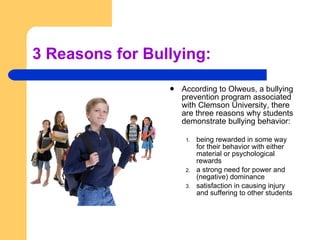 3 Reasons for Bullying: According to Olweus, a bullying prevention program associated with Clemson University, there are three reasons why students demonstrate bullying behavior:  being rewarded in some way for their behavior with either material or psychological rewards  a strong need for power and (negative) dominance satisfaction in causing injury and suffering to other students  