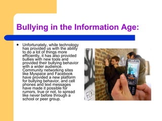 Bullying in the Information Age: Unfortunately, while technology has provided us with the ability to do a lot of things more efficiently, it has also provided bullies with new tools and provided their bullying behavior with a wider audience. Community networking sites like Myspace and Facebook have provided a new platform for bullying behavior, and cell phones and text messages have made it possible for rumors, true or not, to spread like never before through a school or peer group. 