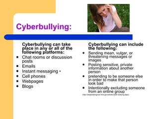 Cyberbullying: Cyberbullying can include the following:  Sending mean, vulgar, or threatening messages or images  Posting sensitive, private information about another person  pretending to be someone else in order to make that person look bad  Intentionally excluding someone from an online group  (http://stopbullyingnow.hrsa.gov/adults/cyber-bullying.aspx) Cyberbullying can take place in any or all of the following platforms:   Chat rooms or discussion posts  Emails  Instant messaging • Cell phones  Webpages  Blogs 