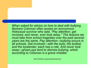 When asked for advice on how to deal with bullying,  Barbara Coloroso often quotes an anonymous Holocaust survivor who said, "Pay attention, get involved, and never, ever look away." The lessons we must take from school tragedies over the past several years are the same. Pay attention—bullying occurs in all schools. Get involved—with the bully, the bullied, and the bystander; each has a role. And never look away—grown-ups tend to dismiss bullying, which according to Coloroso is a grave mistake http://cfchildren.org/issues/bully/coloroso 