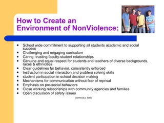 How to Create an  Environment of NonViolence: School wide commitment to supporting all students academic and social success  Challenging and engaging curriculum  Caring, trusting faculty-student relationships  Genuine and equal respect for students and teachers of diverse backgrounds, races & ethnicities  Clear guidelines for behavior, consistently enforced  Instruction in social interaction and problem solving skills  student participation in school decision making  Mechanisms for communication without fear of reprisal  Emphasis on pro-social behaviors  Close working relationships with community agencies and families  Open discussion of safety issues (Ormrod p. 506)   