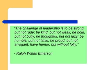 “ The challenge of leadership is to be strong, but not rude; be kind, but not weak; be bold, but not bully; be thoughtful, but not lazy; be humble, but not timid; be proud, but not arrogant; have humor, but without folly.” - Ralph Waldo Emerson 