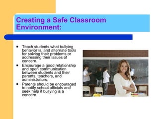 Creating a Safe Classroom Environment:  Teach students what bullying behavior is, and alternate tools for solving their problems or addressing their issues of concern.  Encourage a good relationship and open communication between students and their parents, teachers, and administrators.  Parents should be encouraged to notify school officials and seek help if bullying is a concern. 